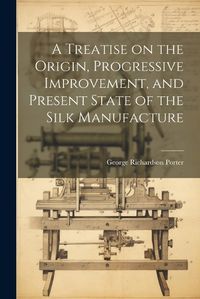 Cover image for A Treatise on the Origin, Progressive Improvement, and Present State of the Silk Manufacture