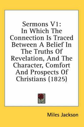Cover image for Sermons V1: In Which the Connection Is Traced Between a Belief in the Truths of Revelation, and the Character, Comfort and Prospects of Christians (1825)