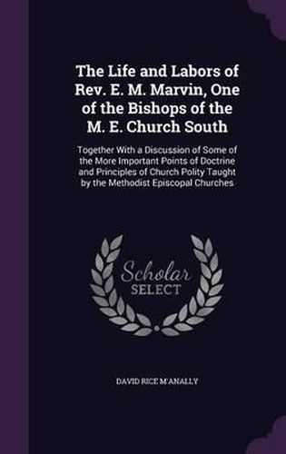 The Life and Labors of REV. E. M. Marvin, One of the Bishops of the M. E. Church South: Together with a Discussion of Some of the More Important Points of Doctrine and Principles of Church Polity Taught by the Methodist Episcopal Churches