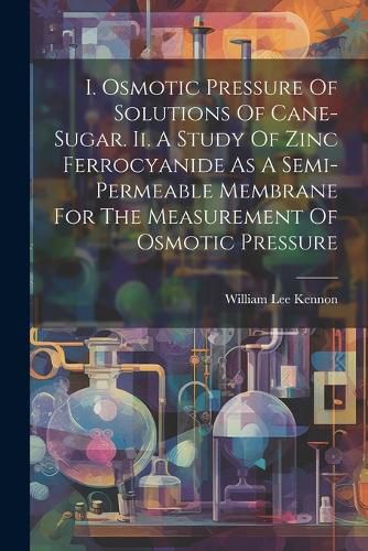 Cover image for I. Osmotic Pressure Of Solutions Of Cane-sugar. Ii. A Study Of Zinc Ferrocyanide As A Semi-permeable Membrane For The Measurement Of Osmotic Pressure