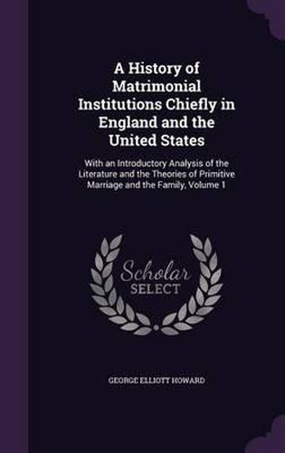 Cover image for A History of Matrimonial Institutions Chiefly in England and the United States: With an Introductory Analysis of the Literature and the Theories of Primitive Marriage and the Family, Volume 1