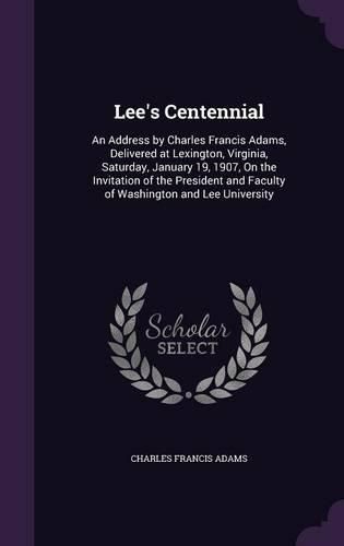 Lee's Centennial: An Address by Charles Francis Adams, Delivered at Lexington, Virginia, Saturday, January 19, 1907, on the Invitation of the President and Faculty of Washington and Lee University