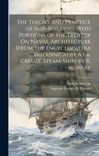 Cover image for The Theory and Practice of Ship-Building. With Portions of the Treatise On Naval Architecture [From the Encyclopaedia Britannica] by A.F.B. Creuze. Steam-Ships by R. Murray