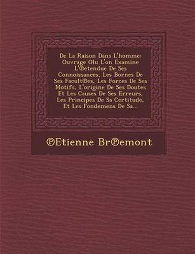 de La Raison Dans L'Homme: Ouvrage Olu L'On Examine L' Etendue de Ses Connoissances, Les Bornes de Ses Facult Es, Les Forces de Ses Motifs, L'Origine de Ses Doutes Et Les Causes de Ses Erreurs, Les Principes de Sa Certitude, Et Les Fondemens de Sa...