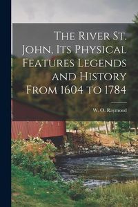 Cover image for The River St. John, Its Physical Features Legends and History From 1604 to 1784