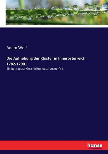 Die Aufhebung der Kloester in Inneroesterreich, 1782-1790.: Ein Beitrag zur Geschichte Kaiser Joseph's II.