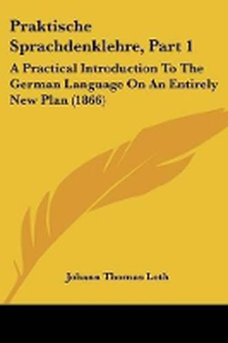 Praktische Sprachdenklehre, Part 1: A Practical Introduction To The German Language On An Entirely New Plan (1866)