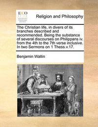 Cover image for The Christian Life, in Divers of Its Branches Described and Recommended. Being the Substance of Several Discourses on Philippans IV. from the 4th to the 7th Verse Inclusive. in Two Sermons on 1 Thess.V.17.