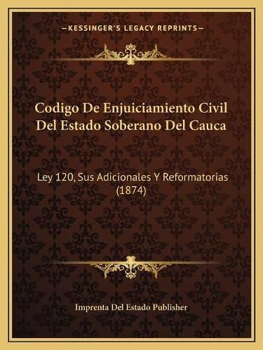 Cover image for Codigo de Enjuiciamiento Civil del Estado Soberano del Cauca: Ley 120, Sus Adicionales y Reformatorias (1874)