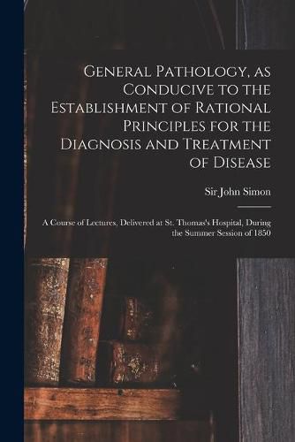 Cover image for General Pathology, as Conducive to the Establishment of Rational Principles for the Diagnosis and Treatment of Disease: a Course of Lectures, Delivered at St. Thomas's Hospital, During the Summer Session of 1850