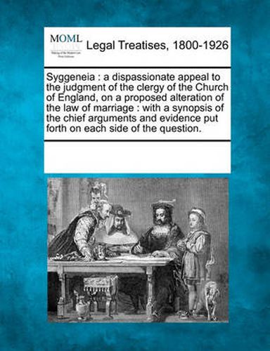 Cover image for Syggeneia: A Dispassionate Appeal to the Judgment of the Clergy of the Church of England, on a Proposed Alteration of the Law of Marriage: With a Synopsis of the Chief Arguments and Evidence Put Forth on Each Side of the Question.