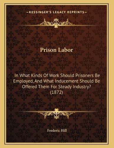 Cover image for Prison Labor: In What Kinds of Work Should Prisoners Be Employed, and What Inducement Should Be Offered Them for Steady Industry? (1872)