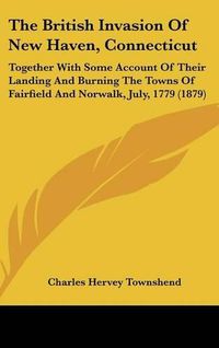 Cover image for The British Invasion of New Haven, Connecticut: Together with Some Account of Their Landing and Burning the Towns of Fairfield and Norwalk, July, 1779 (1879)