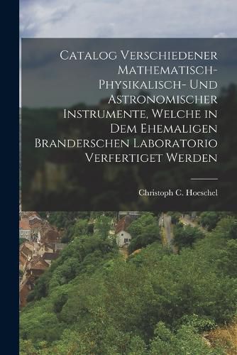 Cover image for Catalog verschiedener mathematisch-physikalisch- und astronomischer Instrumente, welche in dem ehemaligen Branderschen Laboratorio verfertiget werden