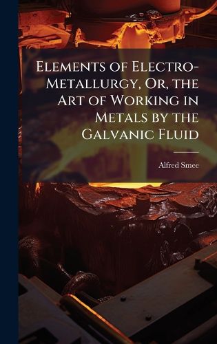 Cover image for Elements of Electro-Metallurgy, Or, the Art of Working in Metals by the Galvanic Fluid