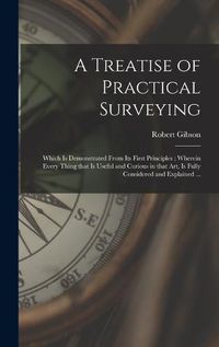 Cover image for A Treatise of Practical Surveying: Which is Demonstrated From Its First Principles; Wherein Every Thing That is Useful and Curious in That Art, is Fully Considered and Explained ...