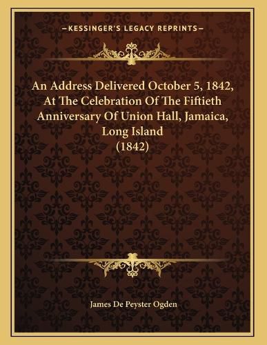 Cover image for An Address Delivered October 5, 1842, at the Celebration of the Fiftieth Anniversary of Union Hall, Jamaica, Long Island (1842)