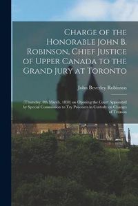 Cover image for Charge of the Honorable John B. Robinson, Chief Justice of Upper Canada to the Grand Jury at Toronto [microform]: (Thursday, 8th March, 1838) on Opening the Court Appointed by Special Commission to Try Prisoners in Custody on Charges of Treason