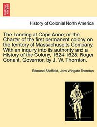 Cover image for The Landing at Cape Anne; Or the Charter of the First Permanent Colony on the Territory of Massachusetts Company. with an Inquiry Into Its Authority and a History of the Colony, 1624-1628, Roger Conant, Governor, by J. W. Thornton.