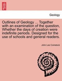 Cover image for Outlines of Geology ... Together with an Examination of the Question, Whether the Days of Creation Were Indefinite Periods. Designed for the Use of Schools and General Readers.