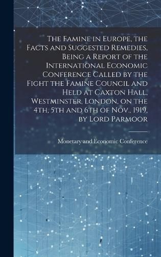 Cover image for The Famine in Europe, the Facts and Suggested Remedies, Being a Report of the International Economic Conference Called by the Fight the Famine Council and Held at Caxton Hall, Westminster, London, on the 4th, 5th and 6th of Nov., 1919, by Lord Parmoor