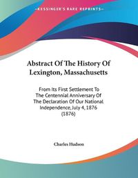 Cover image for Abstract of the History of Lexington, Massachusetts: From Its First Settlement to the Centennial Anniversary of the Declaration of Our National Independence, July 4, 1876 (1876)