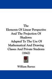 Cover image for The Elements of Linear Perspective and the Projection of Shadows: Adapted to the Use of Mathematical and Drawing Classes and Private Students (1842)