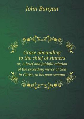 Grace abounding to the chief of sinners or, A brief and faithful relation of the exceeding mercy of God in Christ, to his poor servant