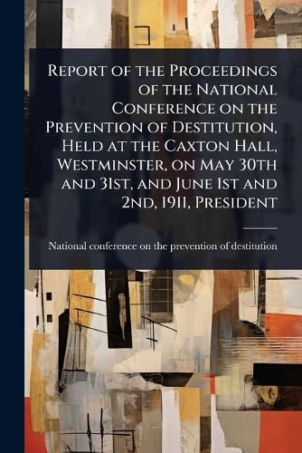 Cover image for Report of the Proceedings of the National Conference on the Prevention of Destitution, Held at the Caxton Hall, Westminster, on May 30th and 31st, and June 1st and 2nd, 1911, President