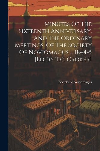 Cover image for Minutes Of The Sixteenth Anniversary, And The Ordinary Meetings, Of The Society Of Noviomagus ... 1844-5 [ed. By T.c. Croker]