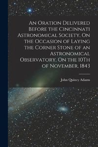 Cover image for An Oration Delivered Before the Cincinnati Astronomical Society, On the Occasion of Laying the Corner Stone of an Astronomical Observatory, On the 10Th of November, 1843