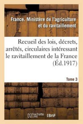 Recueil Des Lois, Decrets, Arretes, Circulaires, Rapports. T. 3, 1er Avril Au 1er Septembre 1918: , Documents Interessant Le Ravitaillement de la France