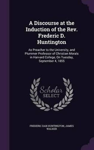 Cover image for A Discourse at the Induction of the REV. Frederic D. Huntington: As Preacher to the University, and Plummer Professor of Christian Morals in Harvard College, on Tuesday, September 4, 1855