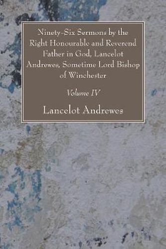 Ninety-Six Sermons by the Right Honourable and Reverend Father in God, Lancelot Andrewes, Sometime Lord Bishop of Winchester, Vol. IV