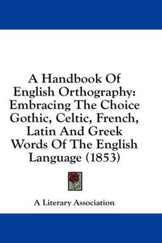 Cover image for A Handbook of English Orthography: Embracing the Choice Gothic, Celtic, French, Latin and Greek Words of the English Language (1853)