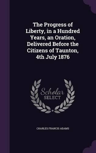 Cover image for The Progress of Liberty, in a Hundred Years, an Oration, Delivered Before the Citizens of Taunton, 4th July 1876