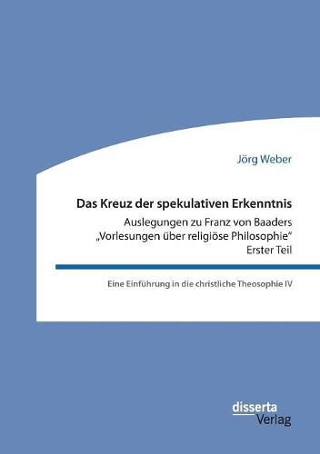 Das Kreuz der spekulativen Erkenntnis. Auslegungen zu Franz von Baaders  Vorlesungen uber religioese Philosophie - Erster Teil: Eine Einfuhrung in die christliche Theosophie IV