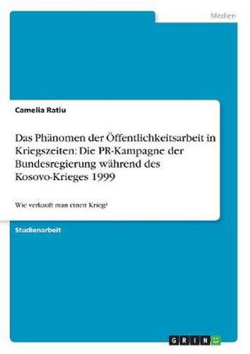 Cover image for Das Phanomen der OEffentlichkeitsarbeit in Kriegszeiten: Die PR-Kampagne der Bundesregierung wahrend des Kosovo-Krieges 1999: Wie verkauft man einen Krieg?