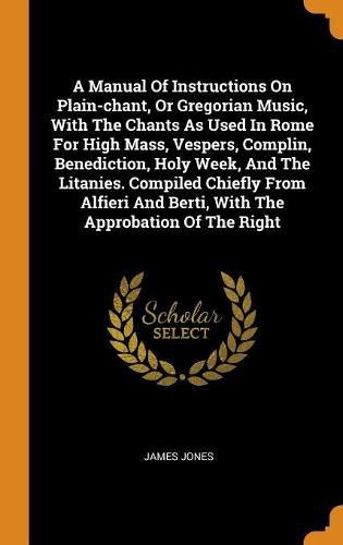A Manual of Instructions on Plain-Chant, or Gregorian Music, with the Chants as Used in Rome for High Mass, Vespers, Complin, Benediction, Holy Week, and the Litanies. Compiled Chiefly from Alfieri and Berti, with the Approbation of the Right