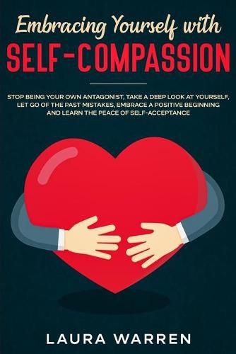 Embracing Yourself with Self-Compassion: Stop Being Your Own Antagonist, Take a Deep Look at Yourself, Let Go of The Past Mistakes, Embrace a Positive Beginning and Learn The Peace of Self-Acceptance