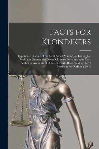 Facts for Klondikers [microform]: Experience of Some of the Most Noted Miners: Joe Ladue, Jas. McMann (Jimmey the Diver), Clarence Berry and Alex Orr: Authentic Accounts of Different Trails, Boat-building, Etc.: Seattle as an Outfitting Point