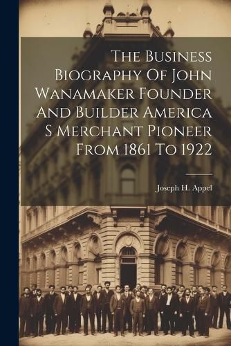 The Business Biography Of John Wanamaker Founder And Builder America S Merchant Pioneer From 1861 To 1922