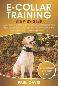 Cover image for E-Collar Training Step-By-Step: A How-To Intermediate and Innovative Guide to Positively Train Your Dog Through E-Collars.Tips and Tricks and Effective and New Techniques for Different Species of Dog