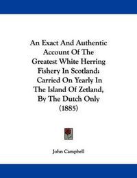 Cover image for An Exact and Authentic Account of the Greatest White Herring Fishery in Scotland: Carried on Yearly in the Island of Zetland, by the Dutch Only (1885)