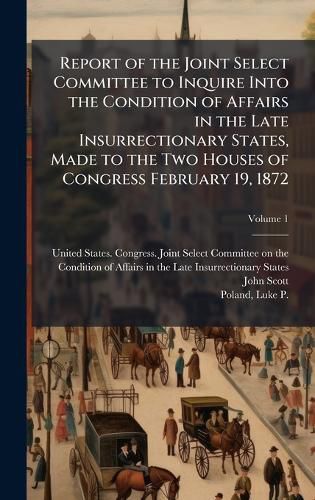 Cover image for Report of the Joint Select Committee to Inquire Into the Condition of Affairs in the Late Insurrectionary States, Made to the Two Houses of Congress February 19, 1872