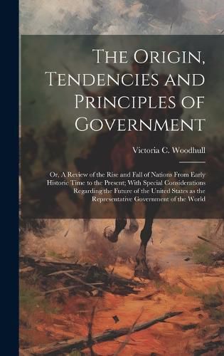 The Origin, Tendencies and Principles of Government; or, A Review of the Rise and Fall of Nations From Early Historic Time to the Present; With Special Considerations Regarding the Future of the United States as the Representative Government of the World