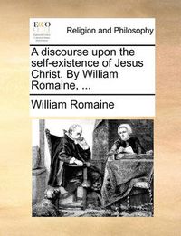 Cover image for A Discourse Upon the Self-Existence of Jesus Christ. by William Romaine, ...