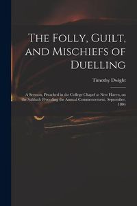 Cover image for The Folly, Guilt, and Mischiefs of Duelling: a Sermon, Preached in the College Chapel at New Haven, on the Sabbath Preceding the Annual Commencement, September, 1804