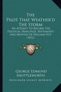 Cover image for The Pilot That Weather'd the Storm: An Attempt to Record the Political Principles, Sentiments and Motives of William Pitt (1812)