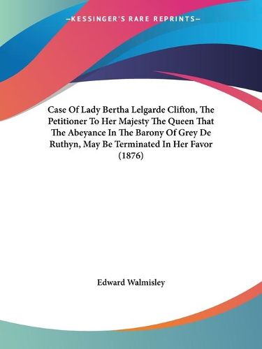 Cover image for Case of Lady Bertha Lelgarde Clifton, the Petitioner to Her Majesty the Queen That the Abeyance in the Barony of Grey de Ruthyn, May Be Terminated in Her Favor (1876)